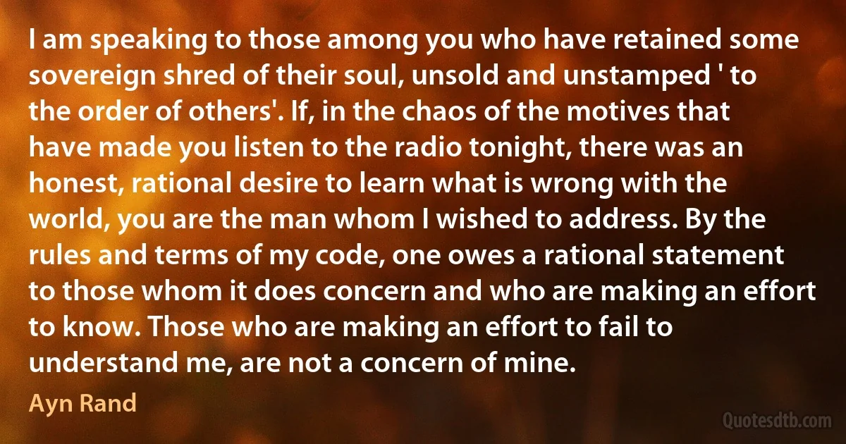 I am speaking to those among you who have retained some sovereign shred of their soul, unsold and unstamped ' to the order of others'. If, in the chaos of the motives that have made you listen to the radio tonight, there was an honest, rational desire to learn what is wrong with the world, you are the man whom I wished to address. By the rules and terms of my code, one owes a rational statement to those whom it does concern and who are making an effort to know. Those who are making an effort to fail to understand me, are not a concern of mine. (Ayn Rand)