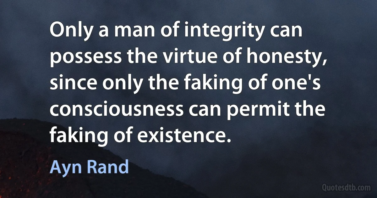 Only a man of integrity can possess the virtue of honesty, since only the faking of one's consciousness can permit the faking of existence. (Ayn Rand)