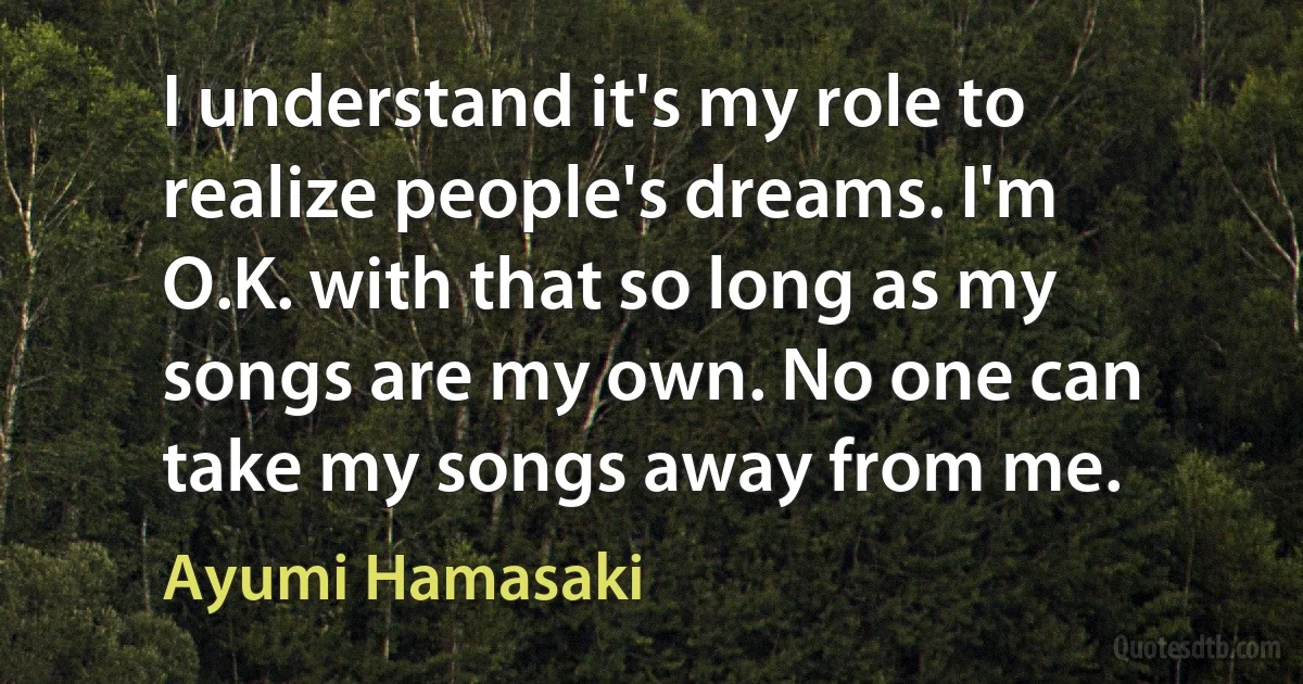 I understand it's my role to realize people's dreams. I'm O.K. with that so long as my songs are my own. No one can take my songs away from me. (Ayumi Hamasaki)