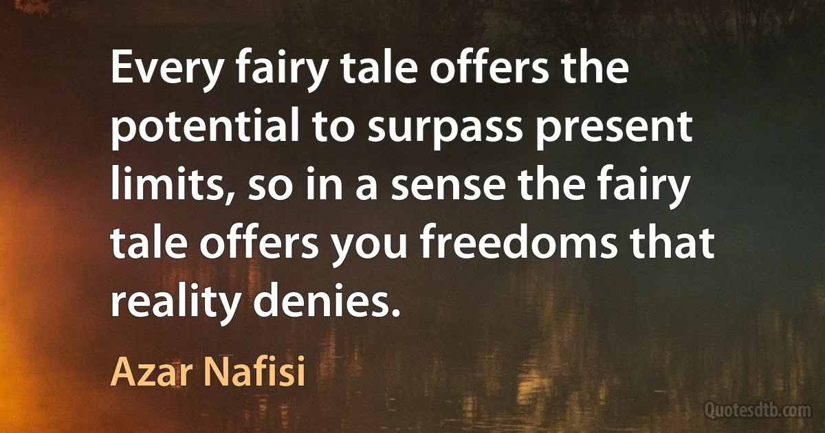 Every fairy tale offers the potential to surpass present limits, so in a sense the fairy tale offers you freedoms that reality denies. (Azar Nafisi)