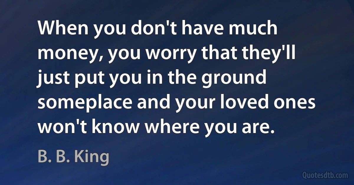 When you don't have much money, you worry that they'll just put you in the ground someplace and your loved ones won't know where you are. (B. B. King)