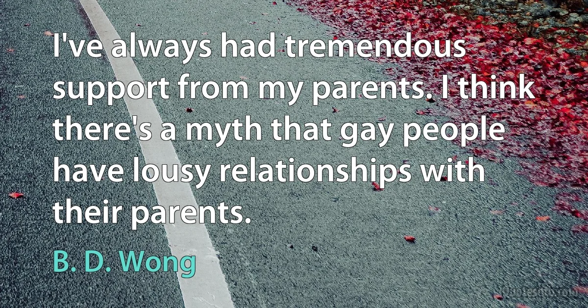 I've always had tremendous support from my parents. I think there's a myth that gay people have lousy relationships with their parents. (B. D. Wong)