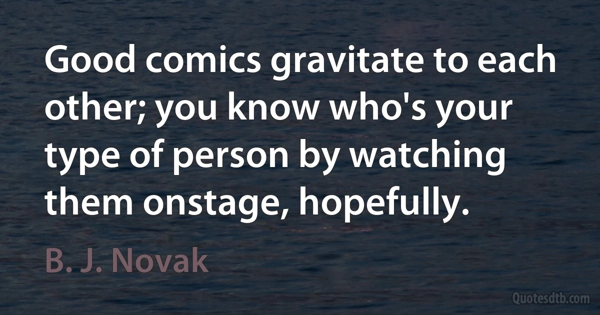 Good comics gravitate to each other; you know who's your type of person by watching them onstage, hopefully. (B. J. Novak)