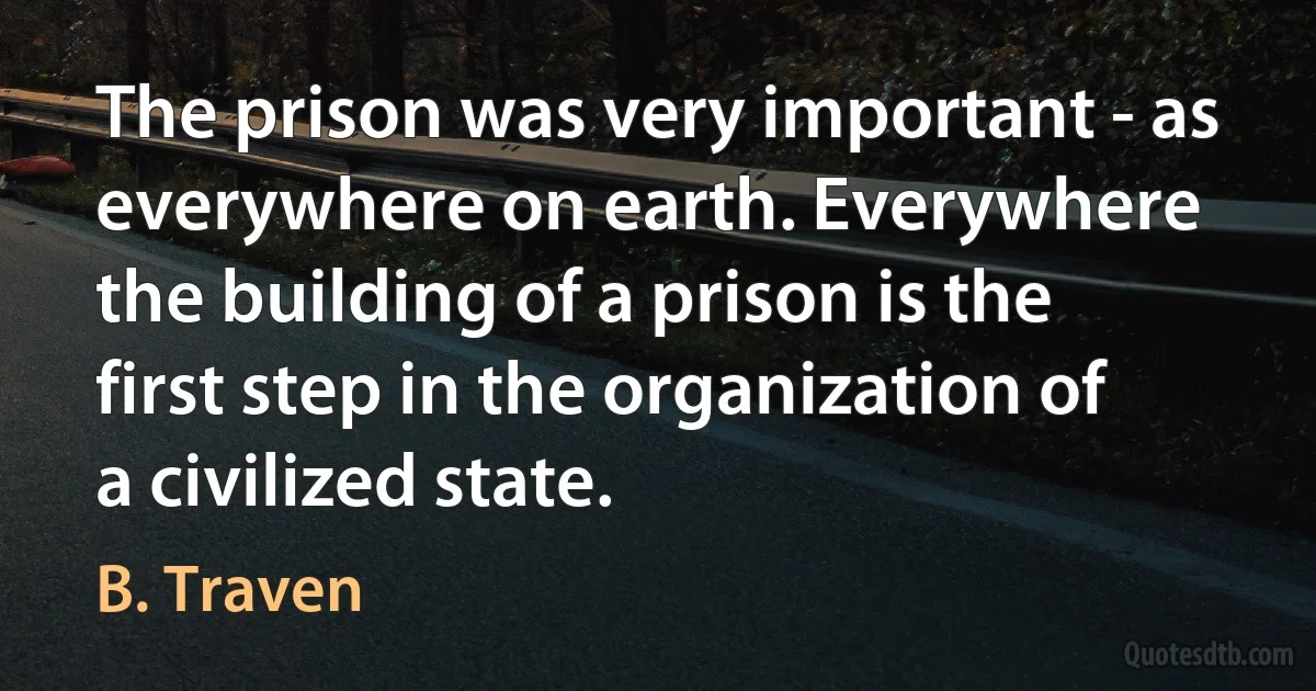 The prison was very important - as everywhere on earth. Everywhere the building of a prison is the first step in the organization of a civilized state. (B. Traven)