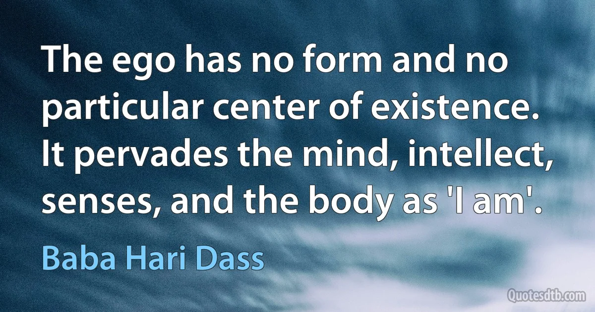 The ego has no form and no particular center of existence. It pervades the mind, intellect, senses, and the body as 'I am'. (Baba Hari Dass)