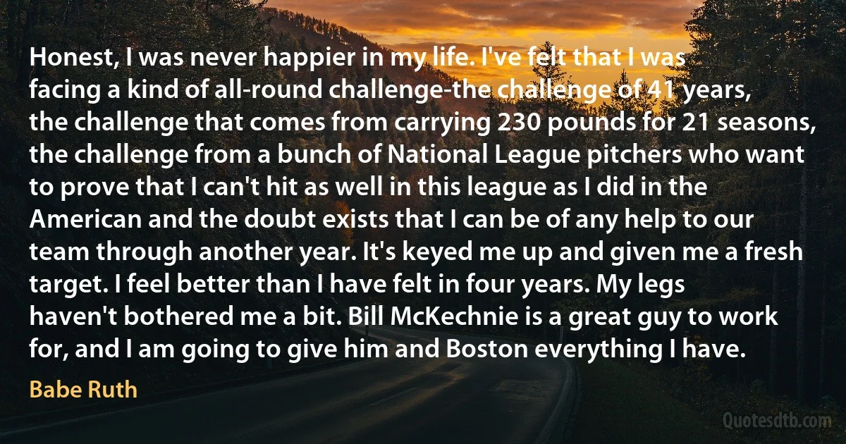 Honest, I was never happier in my life. I've felt that I was facing a kind of all-round challenge-the challenge of 41 years, the challenge that comes from carrying 230 pounds for 21 seasons, the challenge from a bunch of National League pitchers who want to prove that I can't hit as well in this league as I did in the American and the doubt exists that I can be of any help to our team through another year. It's keyed me up and given me a fresh target. I feel better than I have felt in four years. My legs haven't bothered me a bit. Bill McKechnie is a great guy to work for, and I am going to give him and Boston everything I have. (Babe Ruth)