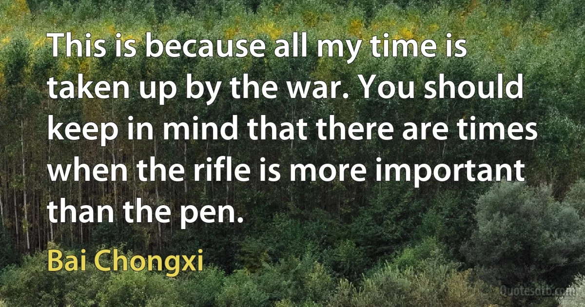 This is because all my time is taken up by the war. You should keep in mind that there are times when the rifle is more important than the pen. (Bai Chongxi)