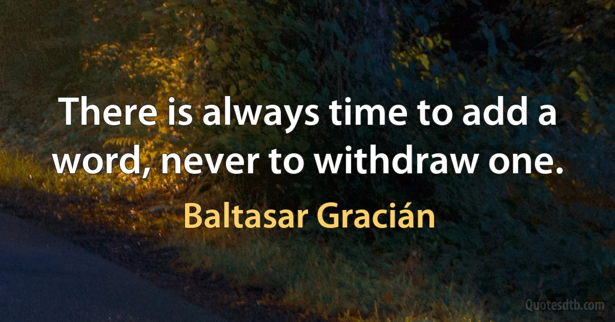 There is always time to add a word, never to withdraw one. (Baltasar Gracián)