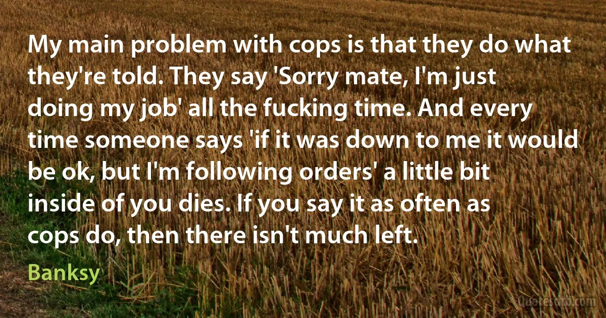 My main problem with cops is that they do what they're told. They say 'Sorry mate, I'm just doing my job' all the fucking time. And every time someone says 'if it was down to me it would be ok, but I'm following orders' a little bit inside of you dies. If you say it as often as cops do, then there isn't much left. (Banksy)