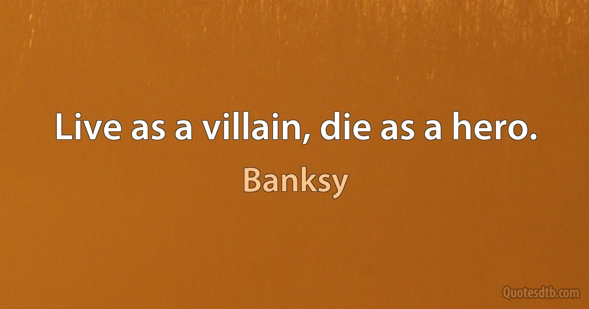 Live as a villain, die as a hero. (Banksy)