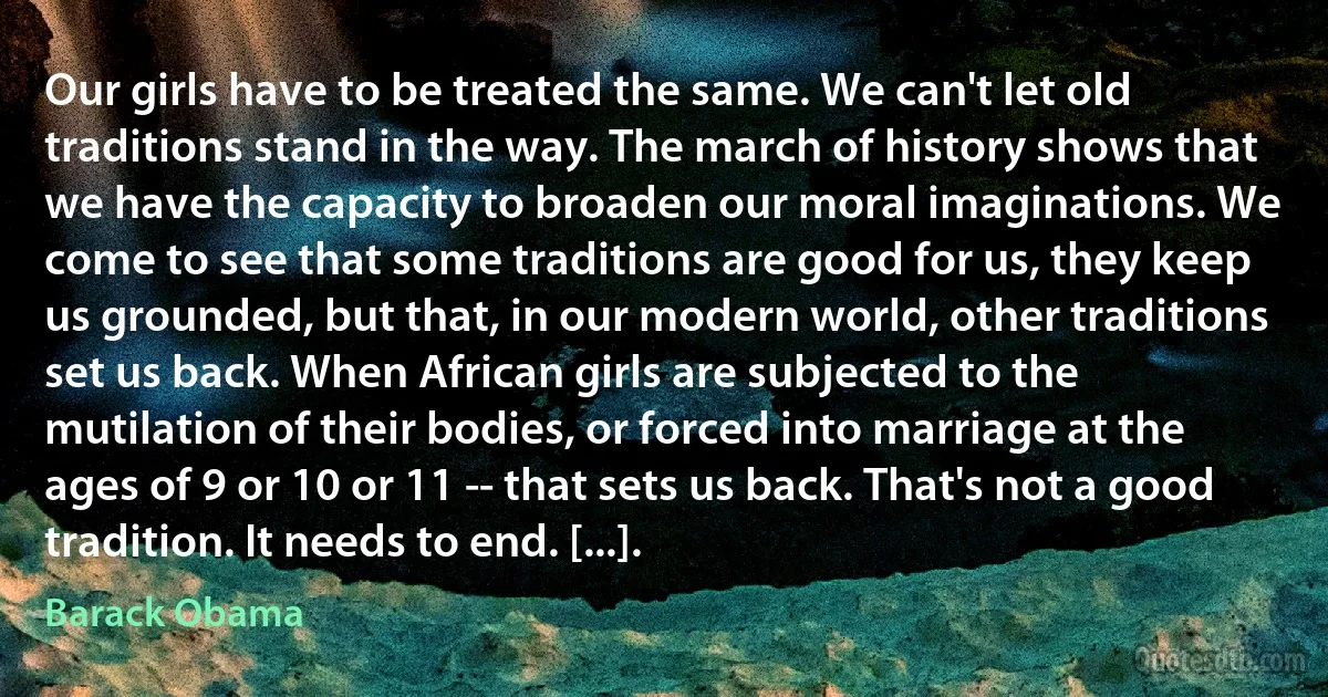 Our girls have to be treated the same. We can't let old traditions stand in the way. The march of history shows that we have the capacity to broaden our moral imaginations. We come to see that some traditions are good for us, they keep us grounded, but that, in our modern world, other traditions set us back. When African girls are subjected to the mutilation of their bodies, or forced into marriage at the ages of 9 or 10 or 11 -- that sets us back. That's not a good tradition. It needs to end. [...]. (Barack Obama)