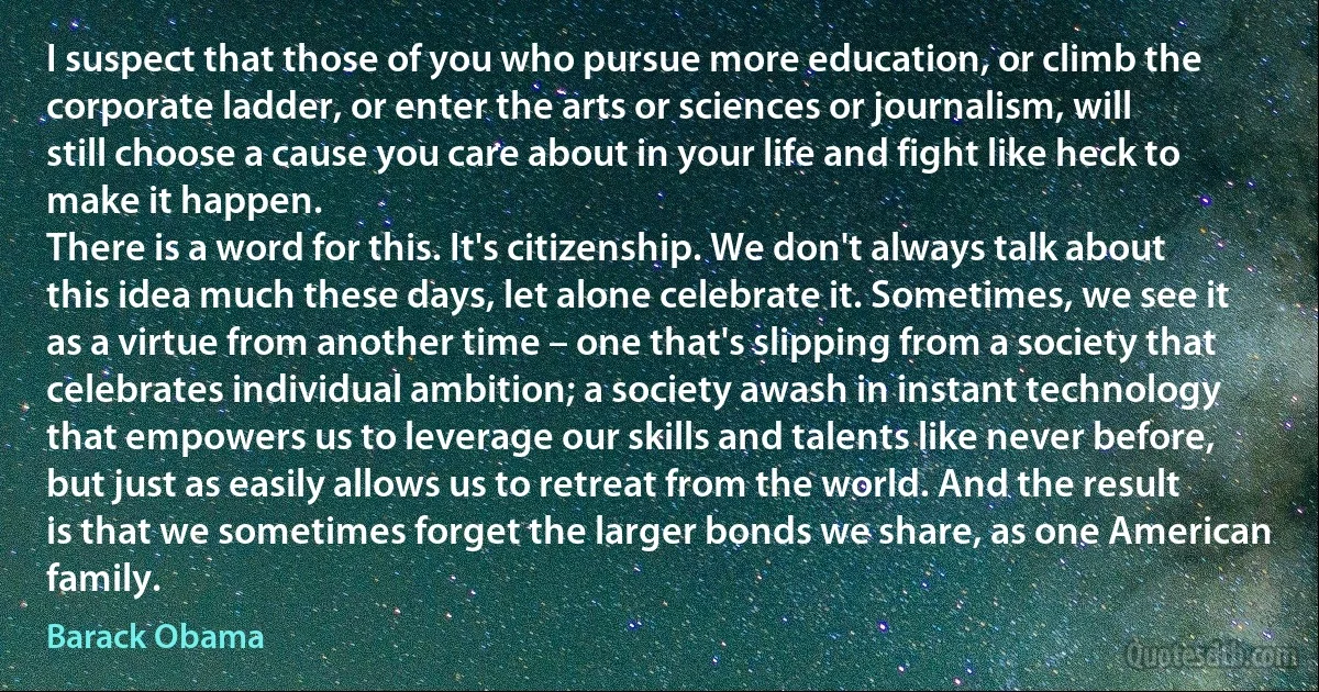 I suspect that those of you who pursue more education, or climb the corporate ladder, or enter the arts or sciences or journalism, will still choose a cause you care about in your life and fight like heck to make it happen.
There is a word for this. It's citizenship. We don't always talk about this idea much these days, let alone celebrate it. Sometimes, we see it as a virtue from another time – one that's slipping from a society that celebrates individual ambition; a society awash in instant technology that empowers us to leverage our skills and talents like never before, but just as easily allows us to retreat from the world. And the result is that we sometimes forget the larger bonds we share, as one American family. (Barack Obama)