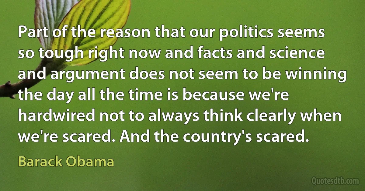 Part of the reason that our politics seems so tough right now and facts and science and argument does not seem to be winning the day all the time is because we're hardwired not to always think clearly when we're scared. And the country's scared. (Barack Obama)