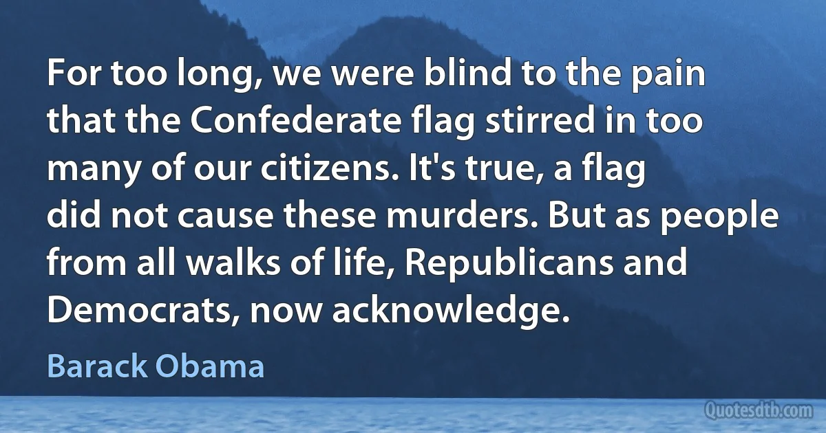 For too long, we were blind to the pain that the Confederate flag stirred in too many of our citizens. It's true, a flag did not cause these murders. But as people from all walks of life, Republicans and Democrats, now acknowledge. (Barack Obama)