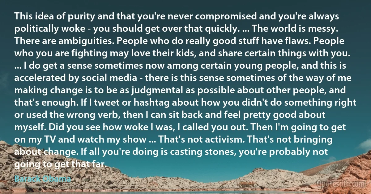 This idea of purity and that you're never compromised and you're always politically woke - you should get over that quickly. ... The world is messy. There are ambiguities. People who do really good stuff have flaws. People who you are fighting may love their kids, and share certain things with you. ... I do get a sense sometimes now among certain young people, and this is accelerated by social media - there is this sense sometimes of the way of me making change is to be as judgmental as possible about other people, and that's enough. If I tweet or hashtag about how you didn't do something right or used the wrong verb, then I can sit back and feel pretty good about myself. Did you see how woke I was, I called you out. Then I'm going to get on my TV and watch my show ... That's not activism. That's not bringing about change. If all you're doing is casting stones, you're probably not going to get that far. (Barack Obama)