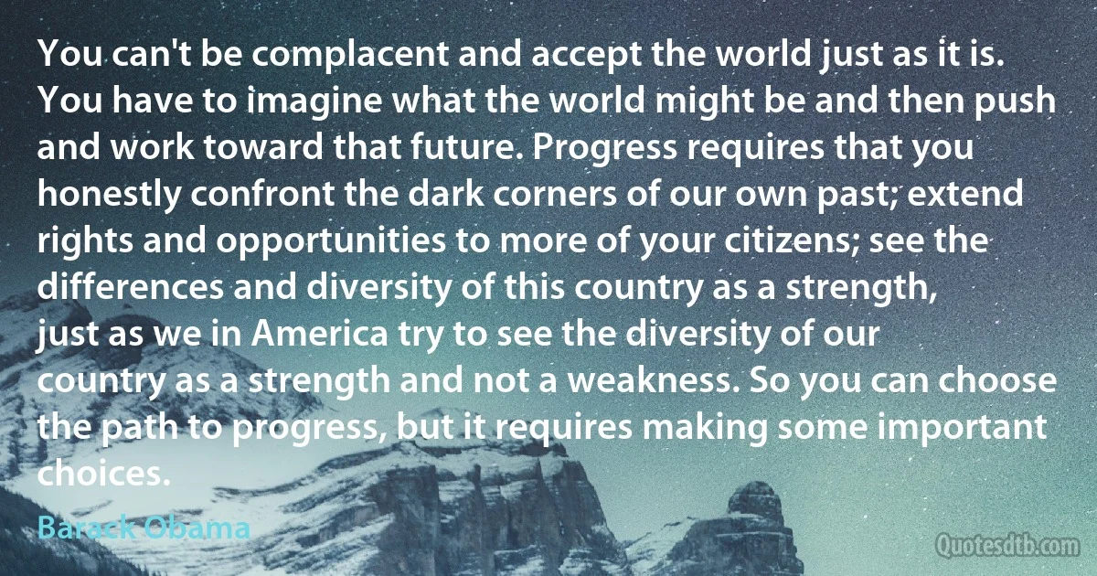 You can't be complacent and accept the world just as it is. You have to imagine what the world might be and then push and work toward that future. Progress requires that you honestly confront the dark corners of our own past; extend rights and opportunities to more of your citizens; see the differences and diversity of this country as a strength, just as we in America try to see the diversity of our country as a strength and not a weakness. So you can choose the path to progress, but it requires making some important choices. (Barack Obama)