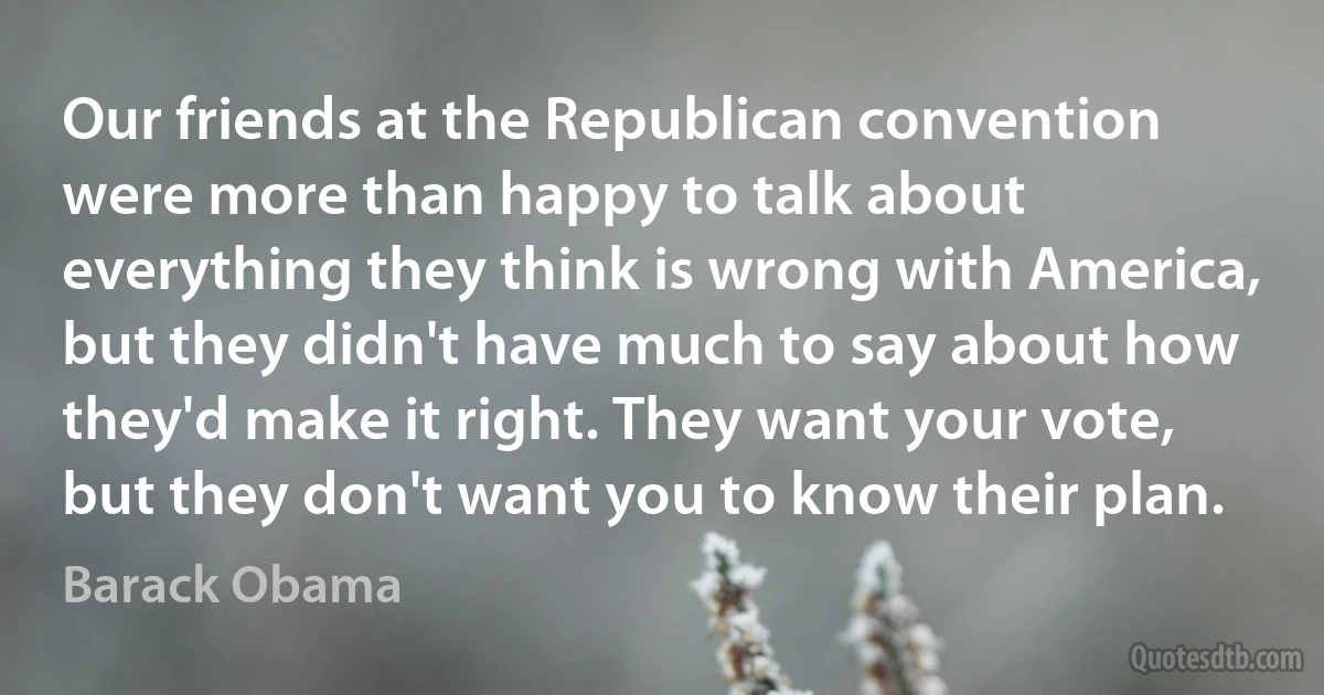 Our friends at the Republican convention were more than happy to talk about everything they think is wrong with America, but they didn't have much to say about how they'd make it right. They want your vote, but they don't want you to know their plan. (Barack Obama)