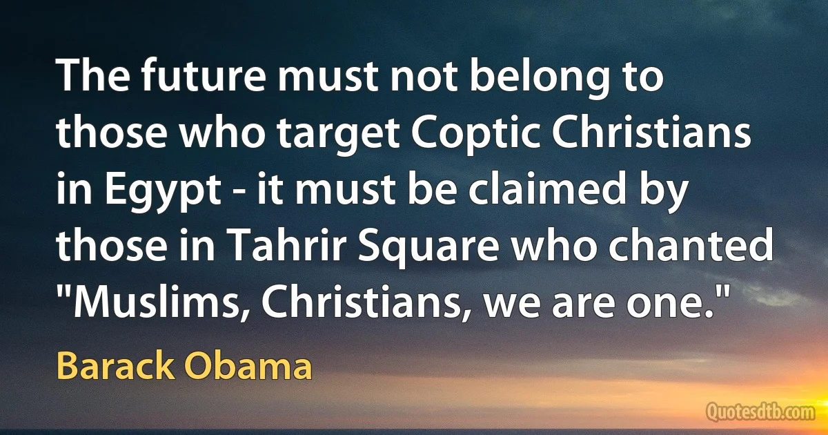 The future must not belong to those who target Coptic Christians in Egypt - it must be claimed by those in Tahrir Square who chanted "Muslims, Christians, we are one." (Barack Obama)