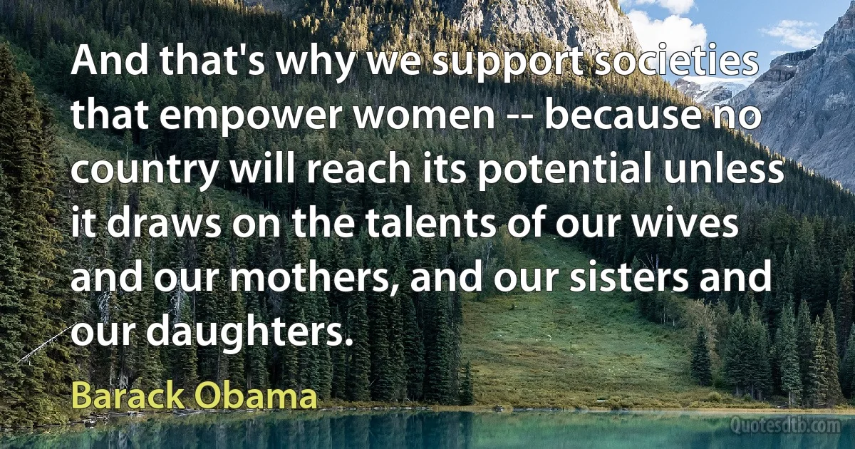 And that's why we support societies that empower women -- because no country will reach its potential unless it draws on the talents of our wives and our mothers, and our sisters and our daughters. (Barack Obama)