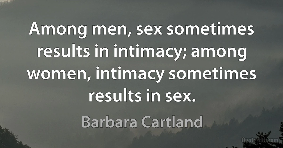 Among men, sex sometimes results in intimacy; among women, intimacy sometimes results in sex. (Barbara Cartland)