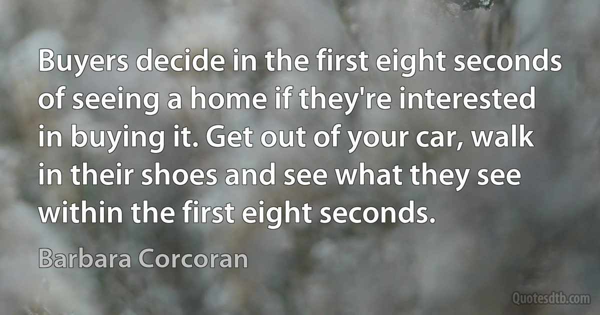 Buyers decide in the first eight seconds of seeing a home if they're interested in buying it. Get out of your car, walk in their shoes and see what they see within the first eight seconds. (Barbara Corcoran)