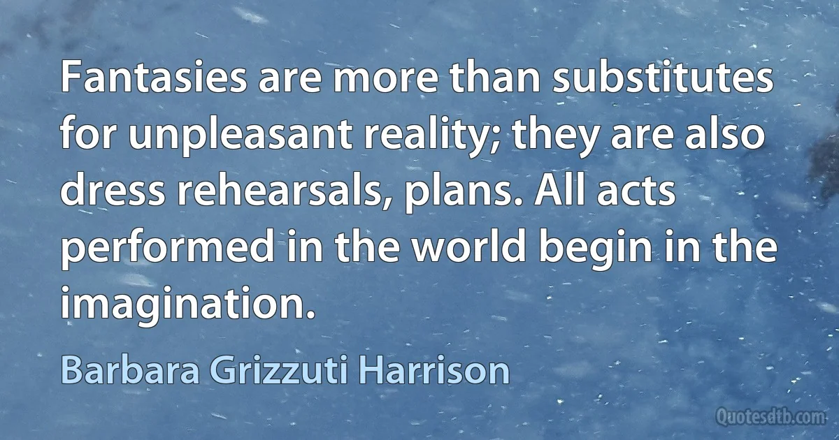 Fantasies are more than substitutes for unpleasant reality; they are also dress rehearsals, plans. All acts performed in the world begin in the imagination. (Barbara Grizzuti Harrison)