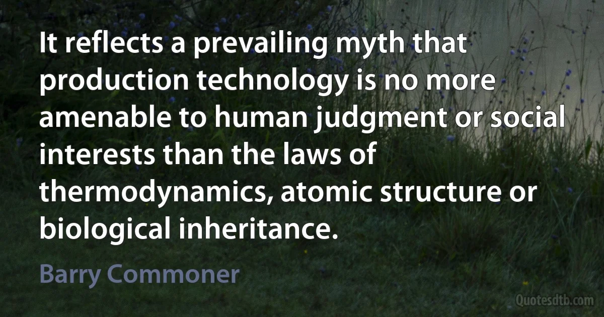 It reflects a prevailing myth that production technology is no more amenable to human judgment or social interests than the laws of thermodynamics, atomic structure or biological inheritance. (Barry Commoner)