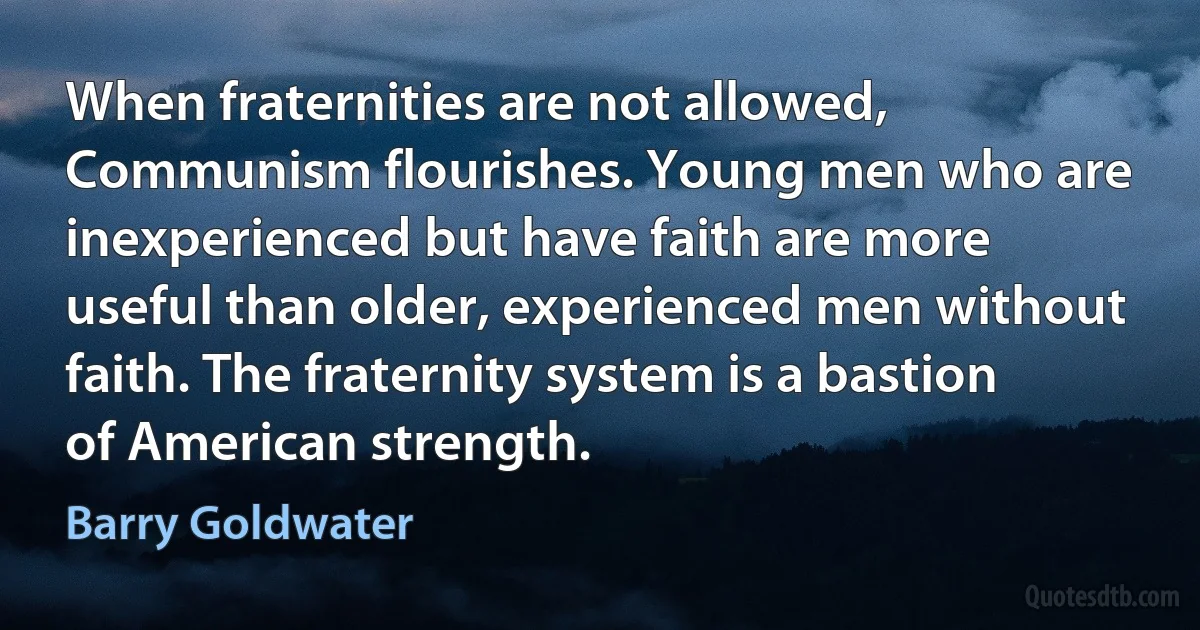 When fraternities are not allowed, Communism flourishes. Young men who are inexperienced but have faith are more useful than older, experienced men without faith. The fraternity system is a bastion of American strength. (Barry Goldwater)