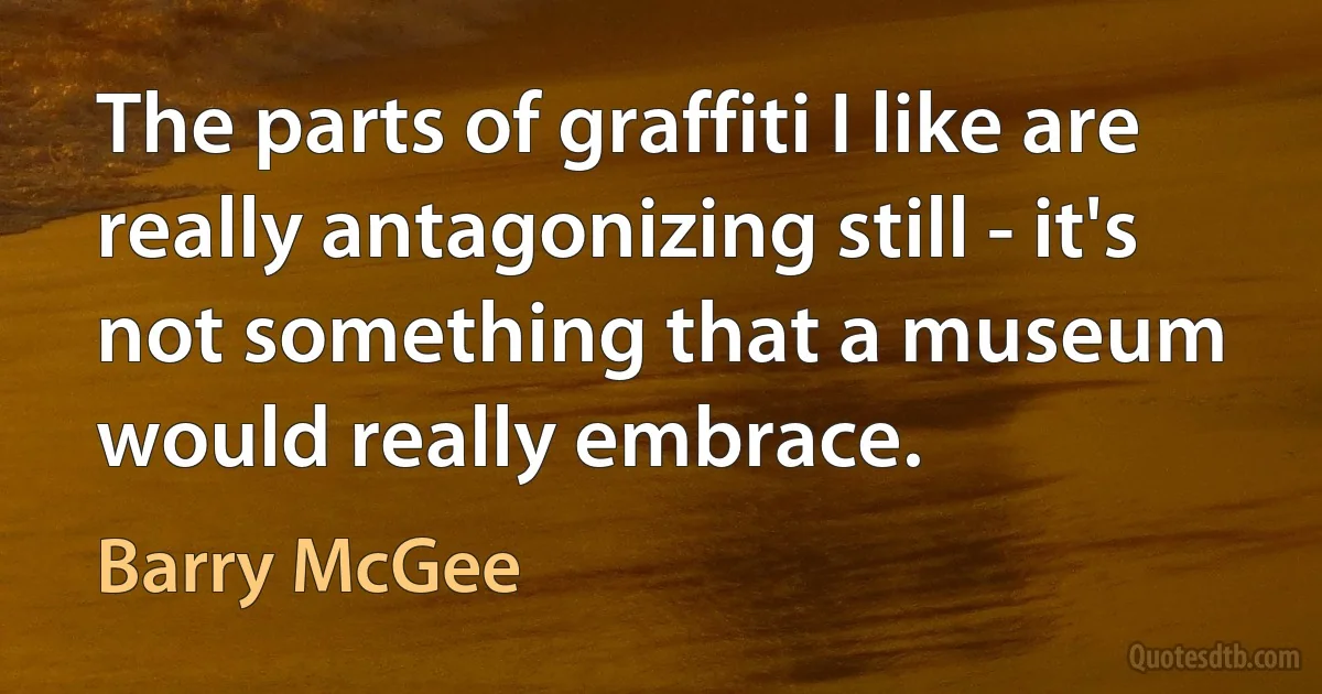 The parts of graffiti I like are really antagonizing still - it's not something that a museum would really embrace. (Barry McGee)