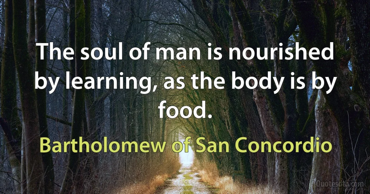 The soul of man is nourished by learning, as the body is by food. (Bartholomew of San Concordio)