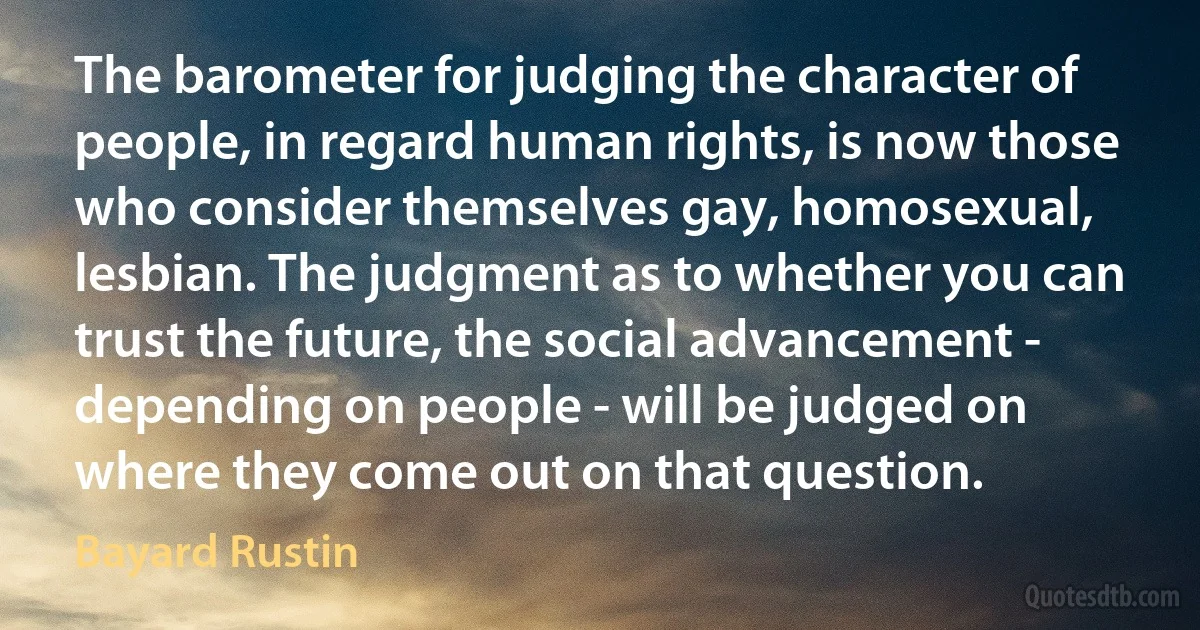 The barometer for judging the character of people, in regard human rights, is now those who consider themselves gay, homosexual, lesbian. The judgment as to whether you can trust the future, the social advancement - depending on people - will be judged on where they come out on that question. (Bayard Rustin)