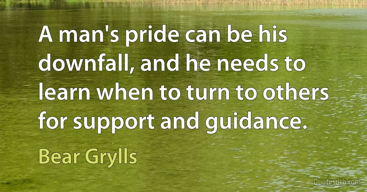 A man's pride can be his downfall, and he needs to learn when to turn to others for support and guidance. (Bear Grylls)