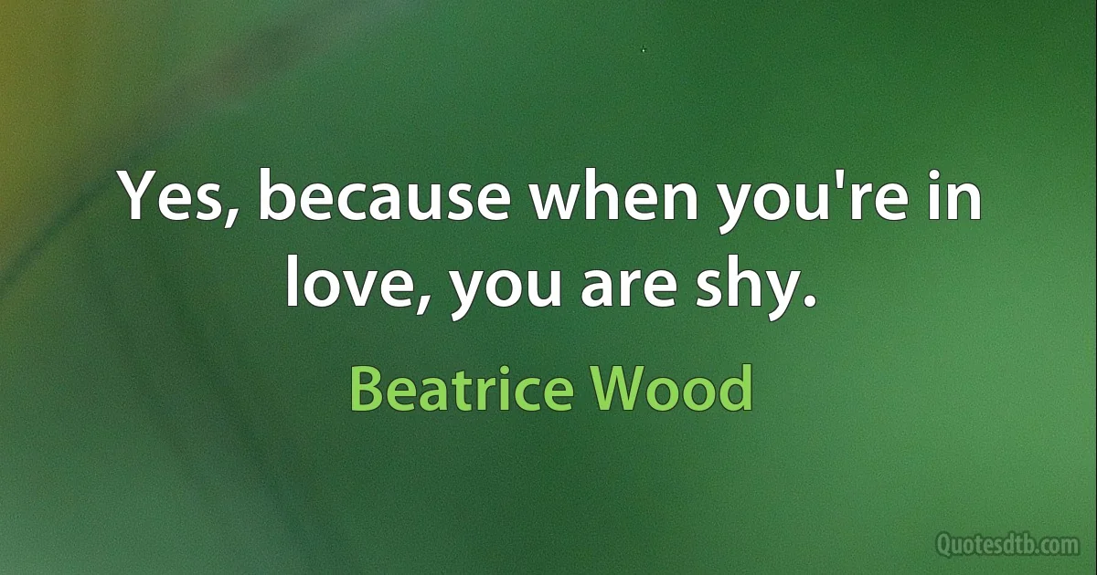 Yes, because when you're in love, you are shy. (Beatrice Wood)