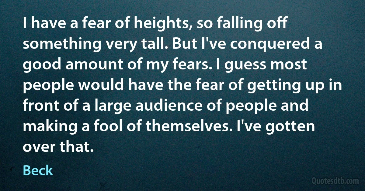 I have a fear of heights, so falling off something very tall. But I've conquered a good amount of my fears. I guess most people would have the fear of getting up in front of a large audience of people and making a fool of themselves. I've gotten over that. (Beck)