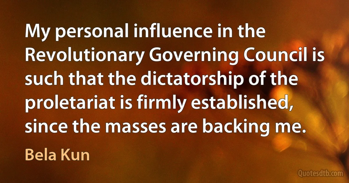 My personal influence in the Revolutionary Governing Council is such that the dictatorship of the proletariat is firmly established, since the masses are backing me. (Bela Kun)