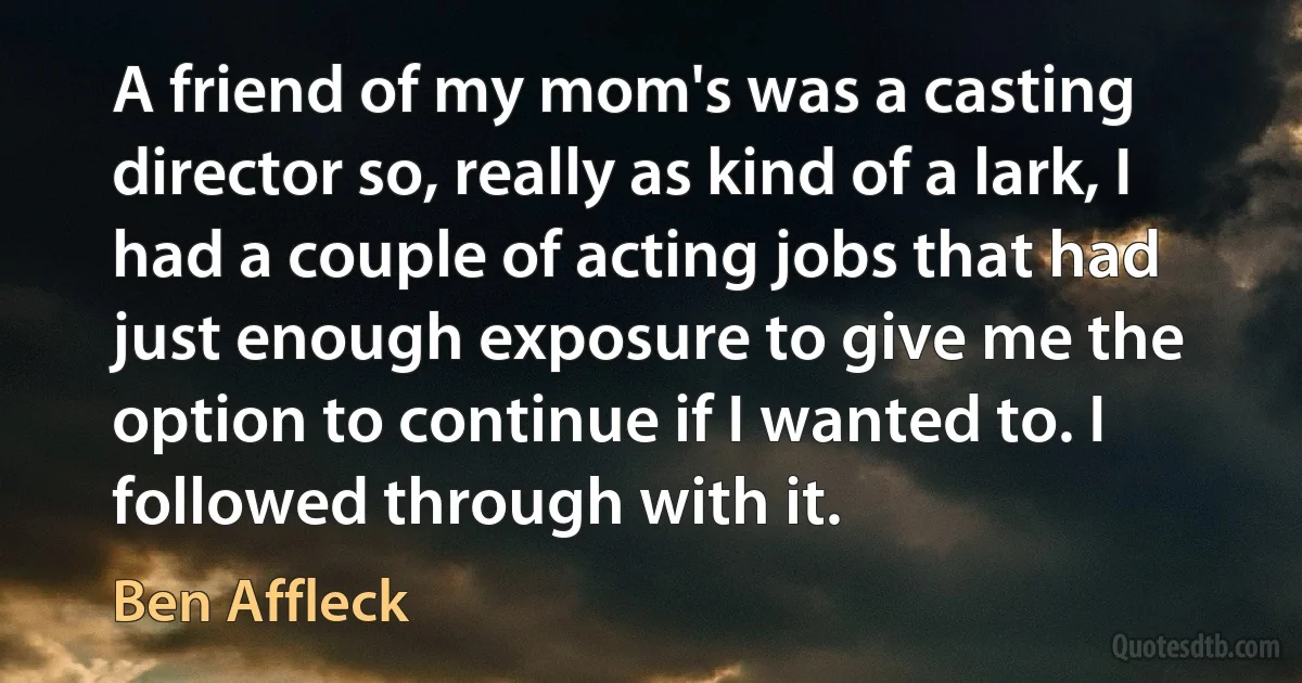 A friend of my mom's was a casting director so, really as kind of a lark, I had a couple of acting jobs that had just enough exposure to give me the option to continue if I wanted to. I followed through with it. (Ben Affleck)