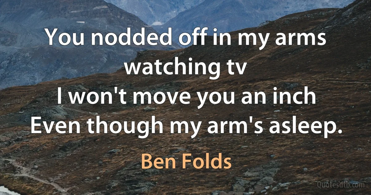 You nodded off in my arms watching tv
I won't move you an inch
Even though my arm's asleep. (Ben Folds)