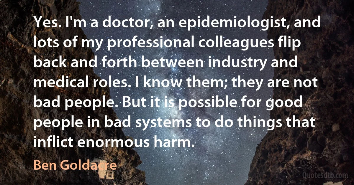 Yes. I'm a doctor, an epidemiologist, and lots of my professional colleagues flip back and forth between industry and medical roles. I know them; they are not bad people. But it is possible for good people in bad systems to do things that inflict enormous harm. (Ben Goldacre)