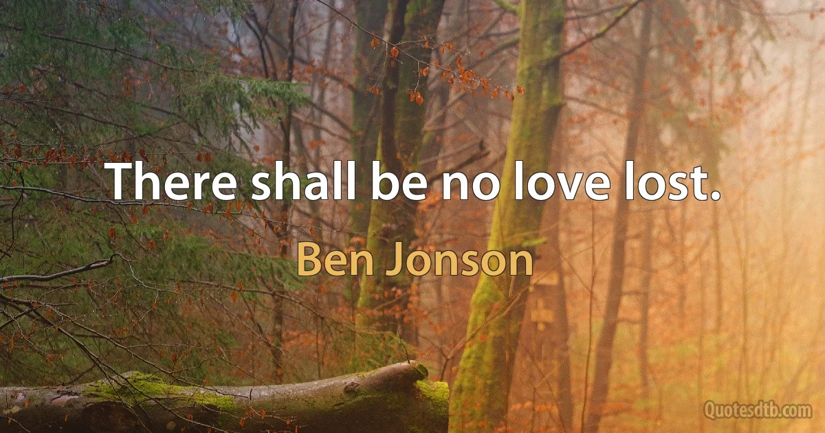 There shall be no love lost. (Ben Jonson)