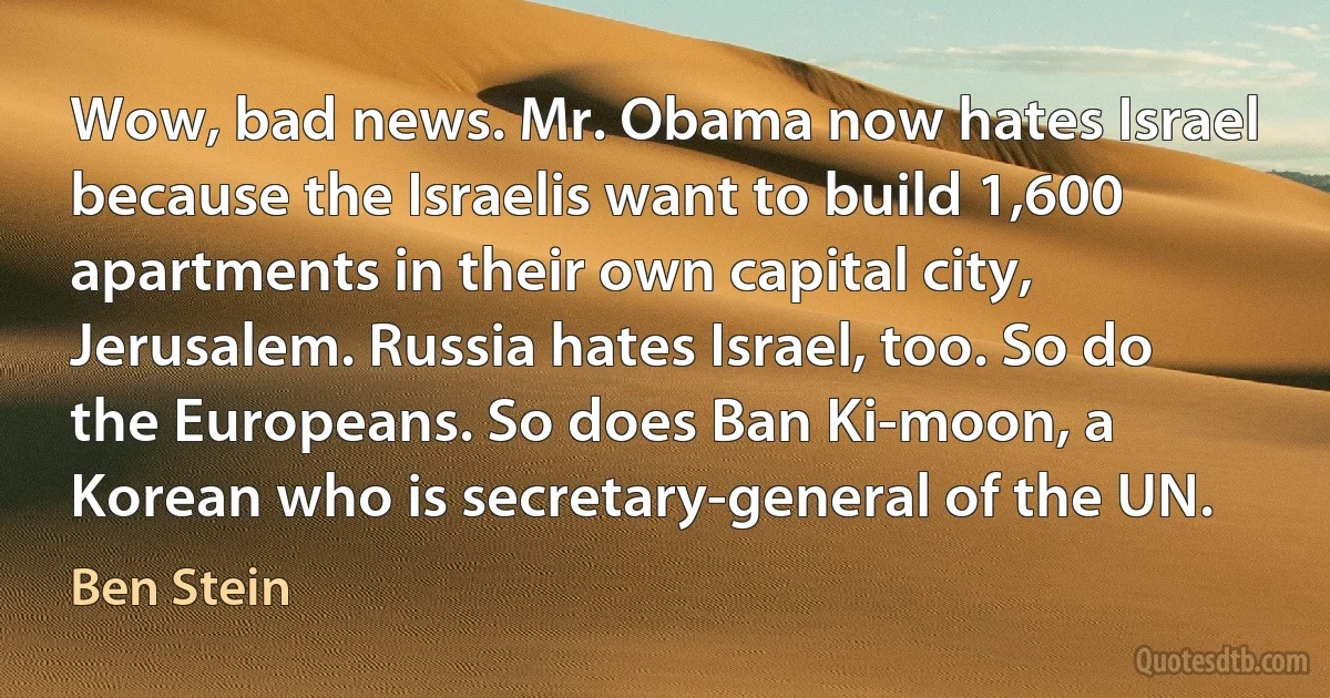 Wow, bad news. Mr. Obama now hates Israel because the Israelis want to build 1,600 apartments in their own capital city, Jerusalem. Russia hates Israel, too. So do the Europeans. So does Ban Ki-moon, a Korean who is secretary-general of the UN. (Ben Stein)