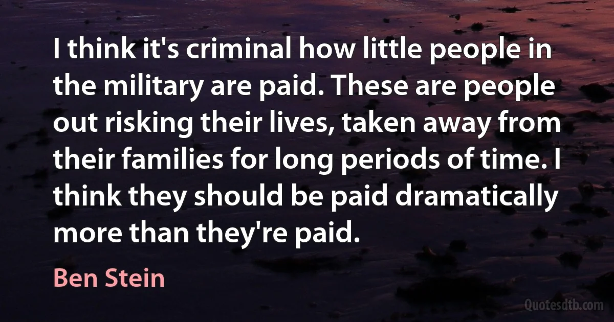 I think it's criminal how little people in the military are paid. These are people out risking their lives, taken away from their families for long periods of time. I think they should be paid dramatically more than they're paid. (Ben Stein)