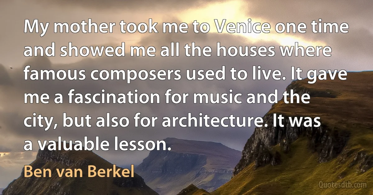 My mother took me to Venice one time and showed me all the houses where famous composers used to live. It gave me a fascination for music and the city, but also for architecture. It was a valuable lesson. (Ben van Berkel)