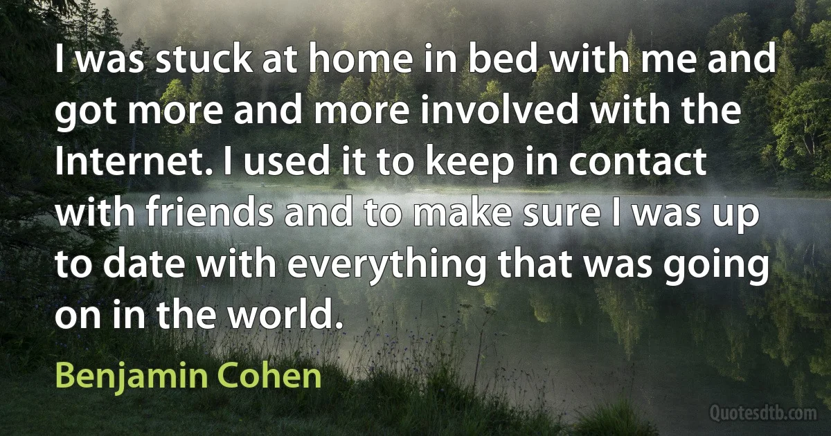 I was stuck at home in bed with me and got more and more involved with the Internet. I used it to keep in contact with friends and to make sure I was up to date with everything that was going on in the world. (Benjamin Cohen)