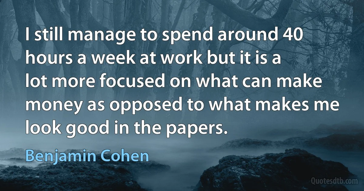 I still manage to spend around 40 hours a week at work but it is a lot more focused on what can make money as opposed to what makes me look good in the papers. (Benjamin Cohen)