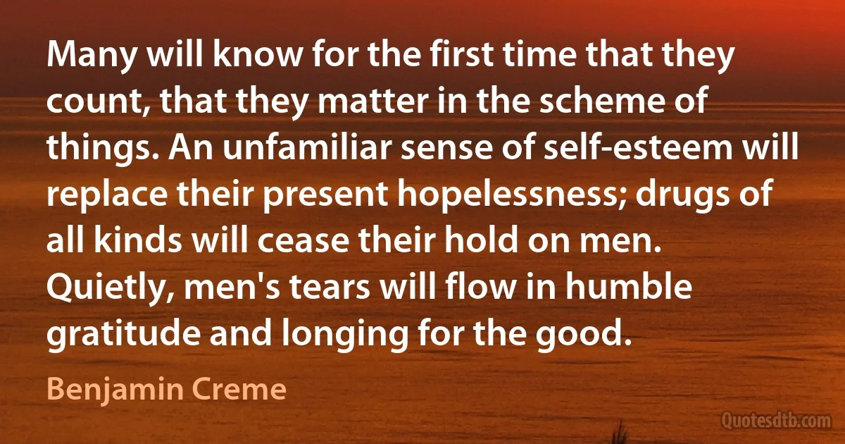 Many will know for the first time that they count, that they matter in the scheme of things. An unfamiliar sense of self-esteem will replace their present hopelessness; drugs of all kinds will cease their hold on men. Quietly, men's tears will flow in humble gratitude and longing for the good. (Benjamin Creme)