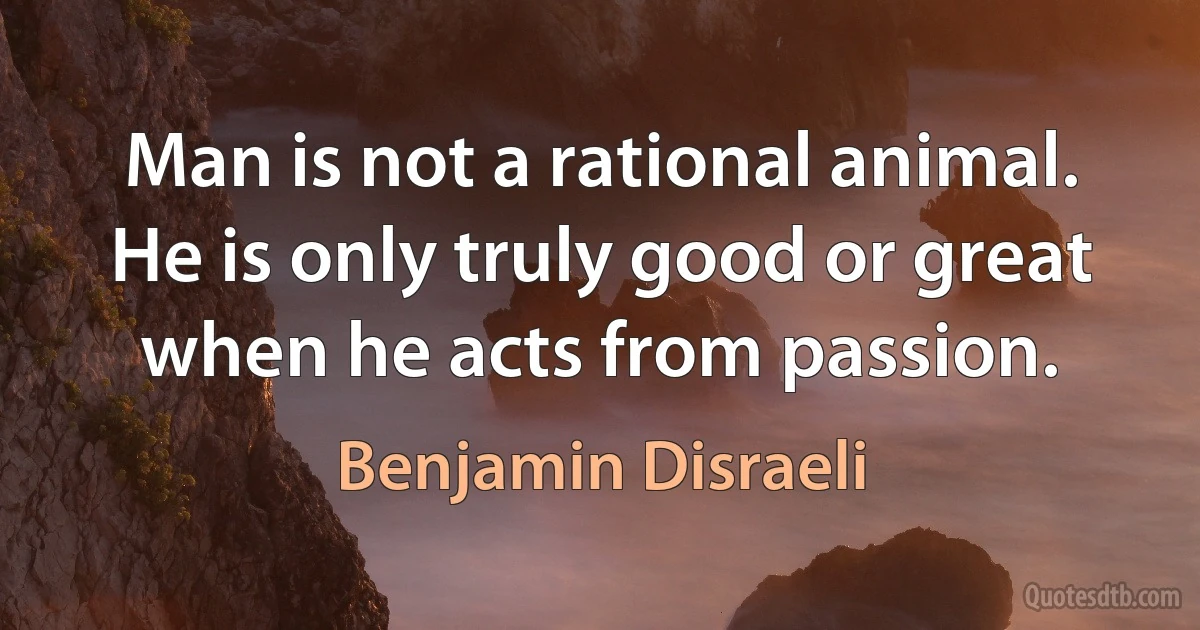 Man is not a rational animal. He is only truly good or great when he acts from passion. (Benjamin Disraeli)