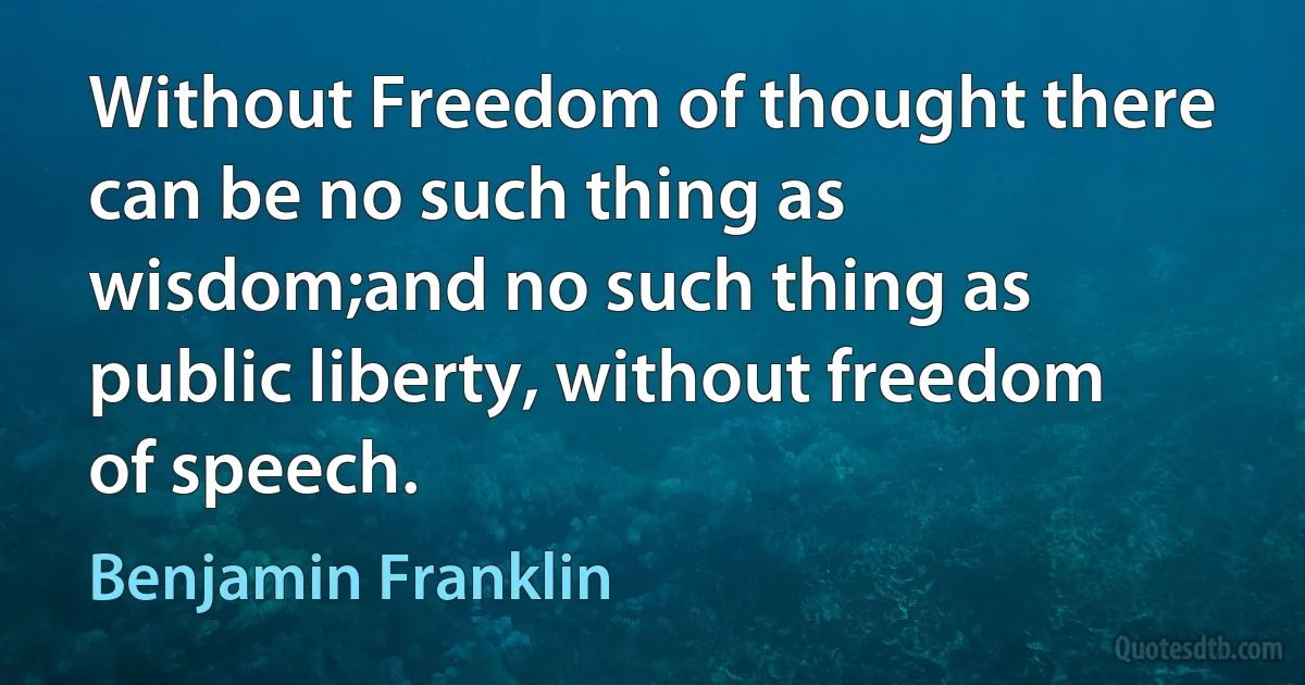 Without Freedom of thought there can be no such thing as wisdom;and no such thing as public liberty, without freedom of speech. (Benjamin Franklin)