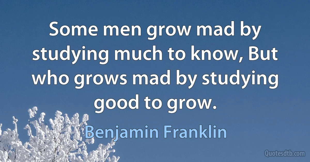 Some men grow mad by studying much to know, But who grows mad by studying good to grow. (Benjamin Franklin)