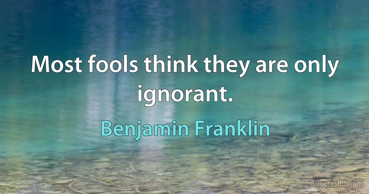 Most fools think they are only ignorant. (Benjamin Franklin)