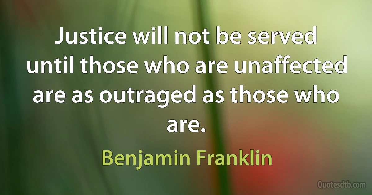 Justice will not be served until those who are unaffected are as outraged as those who are. (Benjamin Franklin)